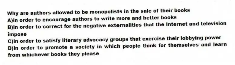 Why are authors allowed to be monopolists in the sale of their books
A)in order to encourage authors to write more and better books
B)in order to correct for the negative externalities that the Internet and television impose
C)in order to satisfy literary advocacy groups that exercise their lobbying power
D)in order to promote a society in which people think for themselves and learn from whichever books they please