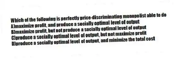 Which of the following is perfectly price-discriminating monopolist able to do
A)maximize profit, and produce a socially optimal level of output
B)maximize profit, but not produce a socially optimal level of output
C)produce a socially optimal level of output, but not maximize profit
D)produce a socially optimal level of output, and minimize the total cost