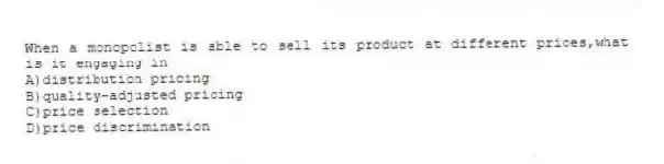 When a monopolist is able to sell its product at different prices,what is it engaging in
A)distribution pricing
B)quality-adjusted pricing
C)price selection
D)price discrimination