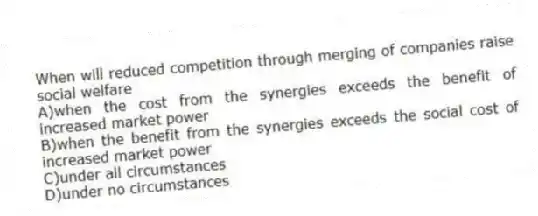 When will reduced competition through merging of companies raise social welfare
A)when the cost from the synergies exceeds the benefit of increased market power
B)when the benefit from the synergies exceeds the social cost of increased market power
C)under all circumstances
D)under no circumstances