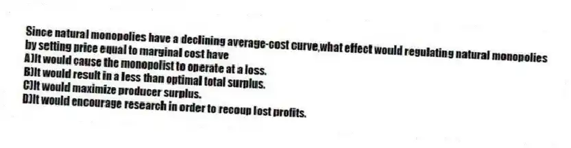 Since natural monopolies have a declining average-cost curve,what effect would regulating natural monopolies by setting price equal to marginal cost have
A)It would cause the monopolist to operate at a loss.
B)It would result in a less than optimal total surplus.
C)It would maximize producer surplus.
D)It would encourage research in order to recoup lost profits.