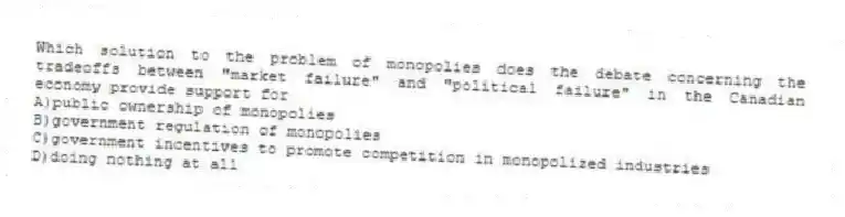 Which solution to the problem of monopolies does the debate concerning the tradeoffs between "market failure" and "political failure" in the Canadian economy provide support for
A)public ownership of monopolies
B)government regulation of monopolies
C)government incentives to promote competition in monopolized industries
D)doing nothing at all