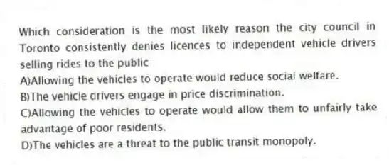 Which consideration is the most likely reason the city council in Toronto consistently denies licences to independent vehicle drivers selling rides to the public
A)Allowing the vehicles to operate would reduce social welfare.
B)The vehicle drivers engage in price discrimination.
C)Allowing the vehicles to operate would allow them to unfairly take advantage of poor residents.
D)The vehicles are a threat to the public transit monopoly.