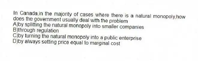 In Canada,in the majority of cases where there is a natural monopoly,how does the government usually deal with the problem
A)by splitting the natural monopoly into smaller companies
B)through regulation
C)by turning the natural monopoly into a public enterprise
D)by always setting price equal to marginal cost
