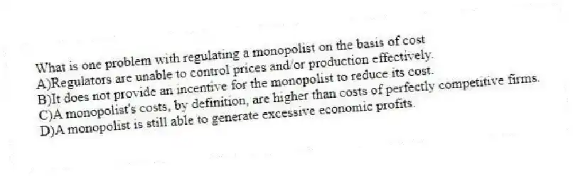 What is one problem with regulating a monopolist on the basis of cost
A)Regulators are unable to control prices and/or production effectively.
B)It does not provide an incentive for the monopolist to reduce its cost.
C)A monopolist's costs, by definition, are higher than costs of perfectly competitive firms.
D)A monopolist is still able to generate excessive economic profits.