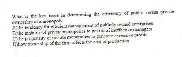 What is the key issue in determining the efficiency of public versus private ownership of a monopoly
A)the tendency for efficient management of publicly owned enterprises
B)the inability of private monopolies to get rid of ineffective managers
C)the propensity of private monopolies to generate excessive profits
D)how ownership of the firm affects the cost of production