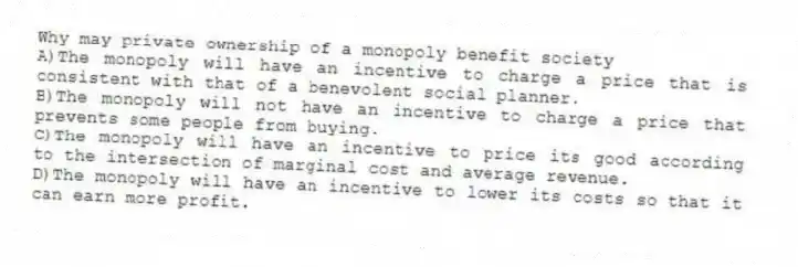 Why may private ownership of a monopoly benefit society
A)The monopoly will have an incentive to charge a price that is consistent with that of a benevolent social planner.
B)The monopoly will not have an incentive to charge a price that prevents some people from buying.
C)The monopoly will have an incentive to price its good according to the intersection of marginal cost and average revenue.
D)The monopoly will have an incentive to lower its costs so that it can earn more profit.