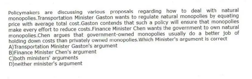 Policymakers are discussing various proposals regarding how to deal with natural monopolies.Transportation Minister Gaston wants to regulate natural monopolies by equating price with average total cost.Gaston contends that such a policy will ensure that monopolies make every effort to reduce costs.Finance Minister Chen wants the government to own natural monopolies.Chen argues that government-owned monopolies usually do a better job of holding down costs than privately owned monopolies.Which Minister's argument is correct
A)Transportation Minister Gaston's argument
B)Finance Minister Chen's argument
C)both ministers' arguments
D)neither minister's argument