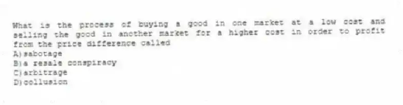 What is the process of buying a good in one market at a low cost and selling the good in another market for a higher cost in order to profit from the price difference called
A)sabotage
B)a resale conspiracy
C)arbitrage
D)collusion