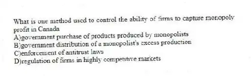 What is one method used to control the ability of firms to capture monopoly profit in Canada
A)government purchase of products produced by monopolists
B)government distribution of a monopolist's excess production
C)enforcement of antitrust laws
D)regulation of firms in highly competitive markets