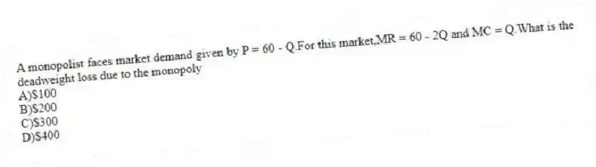 A monopolist faces market demand given by P = 60 - Q.For this market,MR = 60 - 2Q and MC = Q.What is the deadweight loss due to the monopoly
A)$100
B)$200
C)$300
D)$400