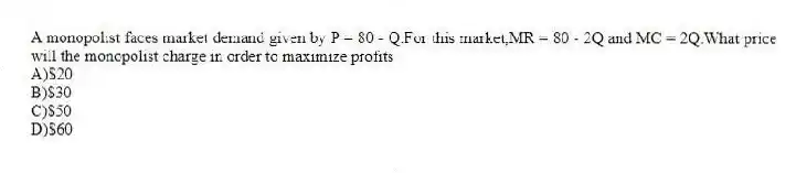 A monopolist faces market demand given by P = 80 - Q.For this market,MR = 80 - 2Q and MC = 2Q.What price will the monopolist charge in order to maximize profits
A)$20
B)$30
C)$50
D)$60