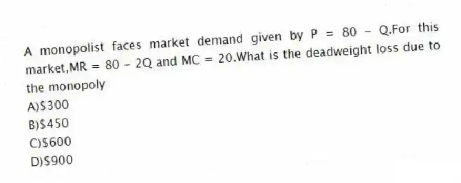 A monopolist faces market demand given by P = 80 - Q.For this market,MR = 80 - 2Q and MC = 20.What is the deadweight loss due to the monopoly
A)$300
B)$450
C)$600
D)$900