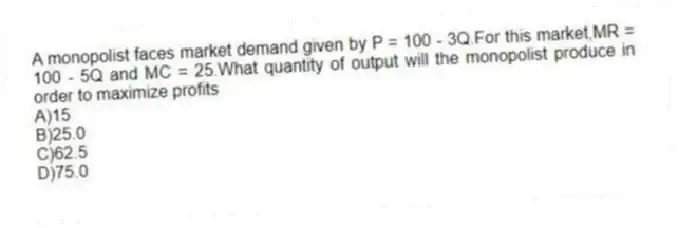 A monopolist faces market demand given by P = 100 - 3Q.For this market,MR = 100 - 5Q and MC = 25.What quantity of output will the monopolist produce in order to maximize profits
A)15
B)25.0
C)62.5
D)75.0