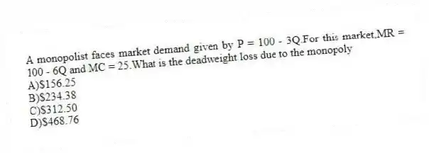 A monopolist faces market demand given by P = 100 - 3Q.For this market,MR = 100 - 6Q and MC = 25.What is the deadweight loss due to the monopoly
A)$156.25
B)$234.38
C)$312.50
D)$468.76