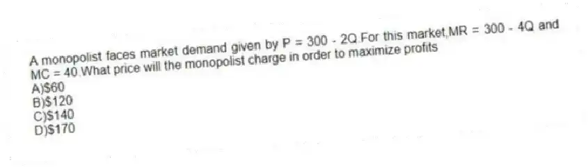 A monopolist faces market demand given by P = 300 - 2Q.For this market,MR = 300 - 4Q and MC = 40.What price will the monopolist charge in order to maximize profits
A)$60
B)$120
C)$140
D)$170