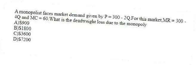 A monopolist faces market demand given by P = 300 - 2Q.For this market,MR = 300 - 4Q and MC = 60.What is the deadweight loss due to the monopoly
A)$900
B)$1800
C)$3600
D)$7200