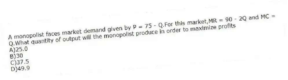 A monopolist faces market demand given by P = 75 - Q.For this market,MR = 90 - 2Q and MC = Q.What quantity of output will the monopolist produce in order to maximize profits
A)25.0
B)30
C)37.5
D)49.9