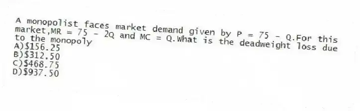 A monopolist faces market demand given by P = 75 - Q.For this market,MR = 75 - 2Q and MC = Q.What is the deadweight loss due to the monopoly
A)$156.25
B)$312.50
C)$468.75
D)$937.50