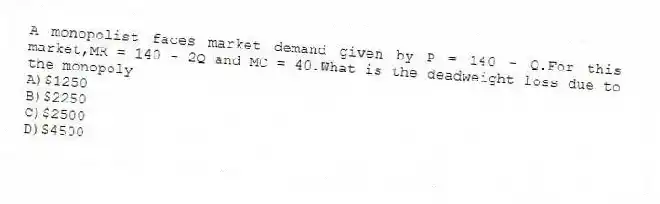 A monopolist faces market demand given by P = 140 - Q.For this market,MR = 140 - 2Q and MC = 40.What is the deadweight loss due to the monopoly
A)$1250
B)$2250
C)$2500
D)$4500