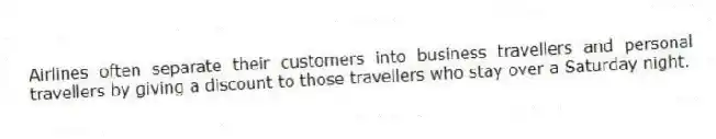 Airlines often separate their customers into business travellers and personal travellers by giving a discount to those travellers who stay over a Saturday night.