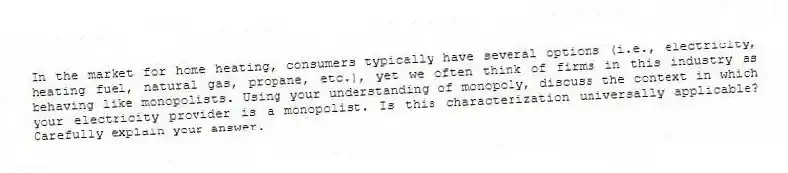 In the market for home heating, consumers typically have several options (i.e., electricity, heating fuel, natural gas, propane, etc.), yet we often think of firms in this industry as behaving like monopolists. Using your understanding of monopoly, discuss the context in which your electricity provider is a monopolist. Is this characterization universally applicable? Carefully explain your answer.