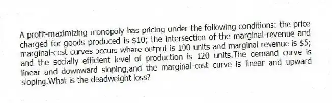 A profit-maximizing monopoly has pricing under the following conditions: the price charged for goods produced is $10; the intersection of the marginal-revenue and marginal-cost curves occurs where output is 100 units and marginal revenue is $5; and the socially efficient level of production is 120 units.The demand curve is linear and downward sloping,and the marginal-cost curve is linear and upward sloping.What is the deadweight loss?