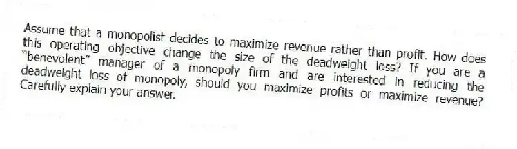 Assume that a monopolist decides to maximize revenue rather than profit. How does this operating objective change the size of the deadweight loss? If you are a “benevolent” manager of a monopoly firm and are interested in reducing the deadweight loss of monopoly, should you maximize profits or maximize revenue? Carefully explain your answer.