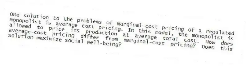 One solution to the problems of marginal-cost pricing of a regulated monopolist is average cost pricing. In this model, the monopolist is allowed to price its production at average total cost. How does average-cost pricing differ from marginal-cost pricing? Does this solution maximize social well-being?