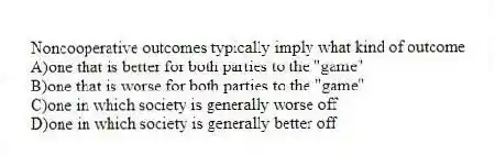 Noncooperative outcomes typically imply what kind of outcome
A)one that is better for both parties to the "game"
B)one that is worse for both parties to the "game"
C)one in which society is generally worse off
D)one in which society is generally better off