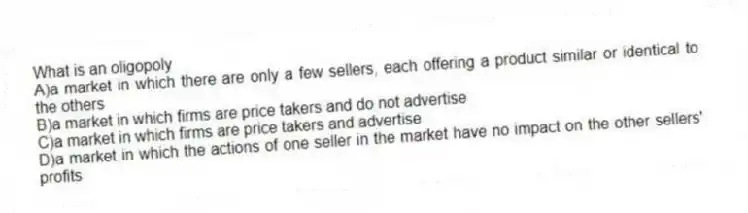 What is an oligopoly
A)a market in which there are only a few sellers, each offering a product similar or identical to the others
B)a market in which firms are price takers and do not advertise
C)a market in which firms are price takers and advertise
D)a market in which the actions of one seller in the market have no impact on the other sellers' profits