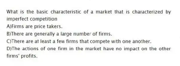What is the basic characteristic of a market that is characterized by imperfect competition
A)Firms are price takers.
B)There are generally a large number of firms.
C)There are at least a few firms that compete with one another.
D)The actions of one firm in the market have no impact on the other firms' profits.