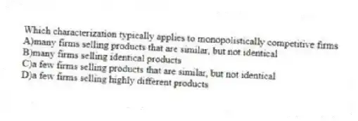 Which characterization typically applies to monopolistically competitive firms
A)many firms selling products that are similar, but not identical
B)many firms selling identical products
C)a few firms selling products that are similar, but not identical
D)a few firms selling highly different products