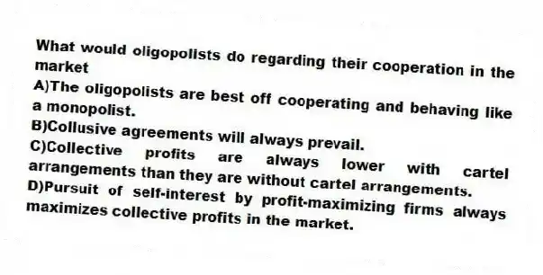 What would oligopolists do regarding their cooperation in the market
A)The oligopolists are best off cooperating and behaving like a monopolist.
B)Collusive agreements will always prevail.
C)Collective profits are always lower with cartel arrangements than they are without cartel arrangements.
D)Pursuit of self-interest by profit-maximizing firms always maximizes collective profits in the market.