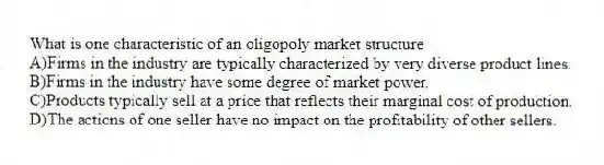 What is one characteristic of an oligopoly market structure
A)Firms in the industry are typically characterized by very diverse product lines.
B)Firms in the industry have some degree of market power.
C)Products typically sell at a price that reflects their marginal cost of production.
D)The actions of one seller have no impact on the profitability of other sellers.