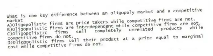 What is one key difference between an oligopoly market and a competitive market
A)Oligopolistic firms are price takers while competitive firms are not.
B)Oligopolistic firms are interdependent while competitive firms are not.
C)Oligopolistic firms sell completely unrelated products while competitive firms do not.
D)Oligopolistic firms sell their product at a price equal to marginal cost while competitive firms do not.
