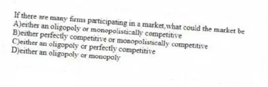 If there are many firms participating in a market,what could the market be
A)either an oligopoly or monopolistically competitive
B)either perfectly competitive or monopolistically competitive
C)either an oligopoly or perfectly competitive
D)either an oligopoly or monopoly