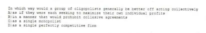 In which way would a group of oligopolists generally be better off acting collectively
A)as if they were each seeking to maximize their own individual profits
B)in a manner that would prohibit collusive agreements
C)as a single monopolist
D)as a single perfectly competitive firm