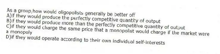As a group,how would oligopolists generally be better off
A)if they would produce the perfectly competitive quantity of output
B)if they would produce more than the perfectly competitive quantity of output
C)if they would charge the same price that a monopolist would charge if the market were a monopoly
D)if they would operate according to their own individual self-interests