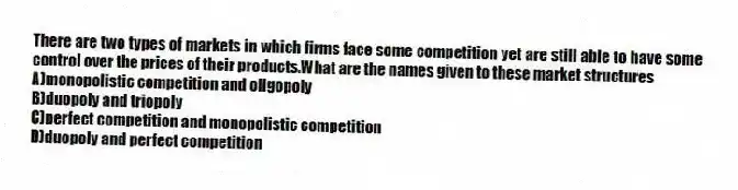 There are two types of markets in which firms face some competition yet are still able to have some control over the prices of their products.What are the names given to these market structures
A)monopolistic competition and oligopoly
B)duopoly and triopoly
C)perfect competition and monopolistic competition
D)duopoly and perfect competition