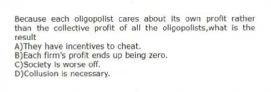 Because each oligopolist cares about its own profit rather than the collective profit of all the oligopolists,what is the result
A)They have incentives to cheat.
B)Each firm's profit ends up being zero.
C)Society is worse off.
D)Collusion is necessary.