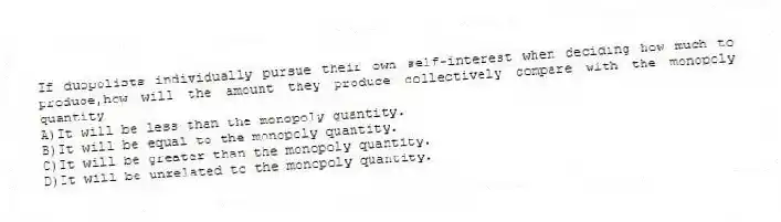If duopolists individually pursue their own self-interest when deciding how much to produce,how will the amount they produce collectively compare with the monopoly quantity
A)It will be less than the monopoly quantity.
B)It will be equal to the monopoly quantity.
C)It will be greater than the monopoly quantity.
D)It will be unrelated to the monopoly quantity.