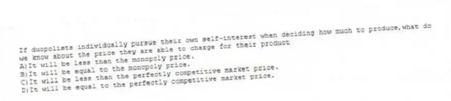 If duopolists individually pursue their own self-interest when deciding how much to produce,what do we know about the price they are able to charge for their product
A)It will be less than the monopoly price.
B)It will be equal to the monopoly price.
C)It will be less than the perfectly competitive market price.
D)It will be equal to the perfectly competitive market price.