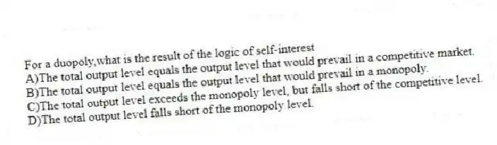 For a duopoly,what is the result of the logic of self-interest
A)The total output level equals the output level that would prevail in a competitive market.
B)The total output level equals the output level that would prevail in a monopoly.
C)The total output level exceeds the monopoly level, but falls short of the competitive level.
D)The total output level falls short of the monopoly level.