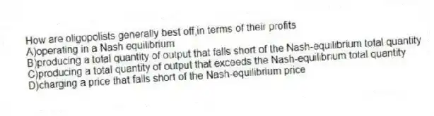 How are oligopolists generally best off,in terms of their profits
A)operating in a Nash equilibrium
B)producing a total quantity of output that falls short of the Nash-equilibrium total quantity
C)producing a total quantity of output that exceeds the Nash-equilibrium total quantity
D)charging a price that falls short of the Nash-equilibrium price