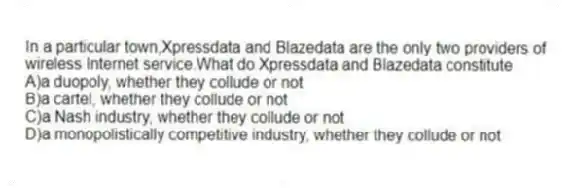 In a particular town,Xpressdata and Blazedata are the only two providers of wireless Internet service.What do Xpressdata and Blazedata constitute
A)a duopoly, whether they collude or not
B)a cartel, whether they collude or not
C)a Nash industry, whether they collude or not
D)a monopolistically competitive industry, whether they collude or not