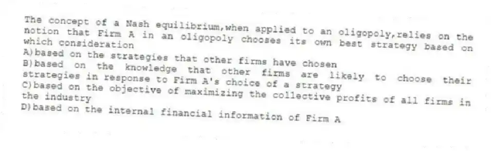 The concept of a Nash equilibrium,when applied to an oligopoly,relies on the notion that Firm A in an oligopoly chooses its own best strategy based on which consideration
A)based on the strategies that other firms have chosen
B)based on the knowledge that other firms are likely to choose their strategies in response to Firm A's choice of a strategy
C)based on the objective of maximizing the collective profits of all firms in the industry
D)based on the internal financial information of Firm A