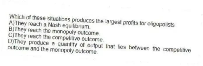 Which of these situations produces the largest profits for oligopolists
A)They reach a Nash equilibrium.
B)They reach the monopoly outcome.
C)They reach the competitive outcome.
D)They produce a quantity of output that lies between the competitive outcome and the monopoly outcome.