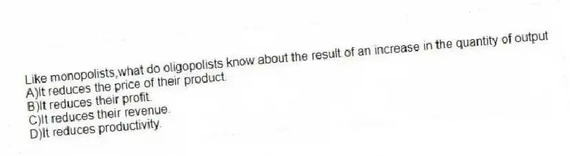 Like monopolists,what do oligopolists know about the result of an increase in the quantity of output
A)It reduces the price of their product.
B)It reduces their profit.
C)It reduces their revenue.
D)It reduces productivity.