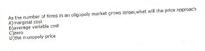 As the number of firms in an oligopoly market grows larger,what will the price approach
A)marginal cost
B)average variable cost
C)zero
D)the monopoly price